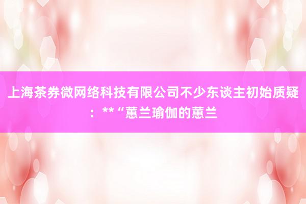 上海茶券微网络科技有限公司不少东谈主初始质疑:**“蕙兰瑜伽的蕙兰